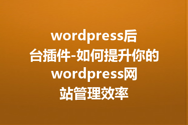 wordpress后台插件-如何提升你的wordpress网站管理效率