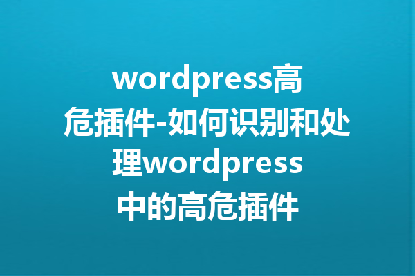 wordpress高危插件-如何识别和处理wordpress中的高危插件