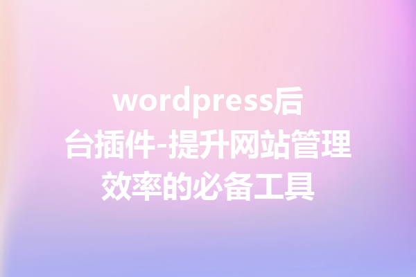 wordpress后台插件-提升网站管理效率的必备工具