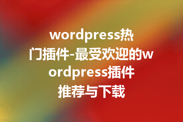wordpress热门插件-最受欢迎的wordpress插件推荐与下载