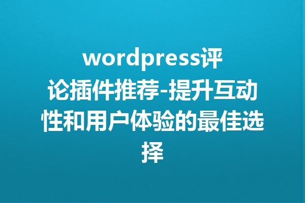 wordpress评论插件推荐-提升互动性和用户体验的最佳选择