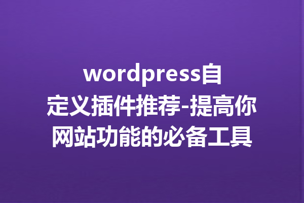 wordpress自定义插件推荐-提高你网站功能的必备工具