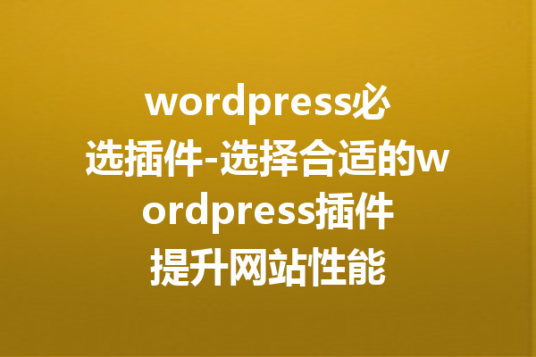 wordpress必选插件-选择合适的wordpress插件提升网站性能