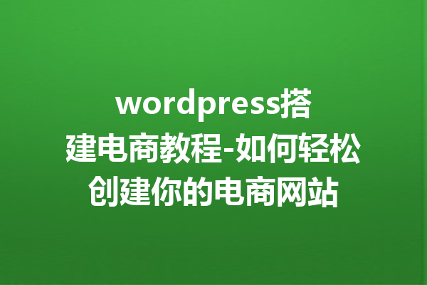 wordpress搭建电商教程-如何轻松创建你的电商网站