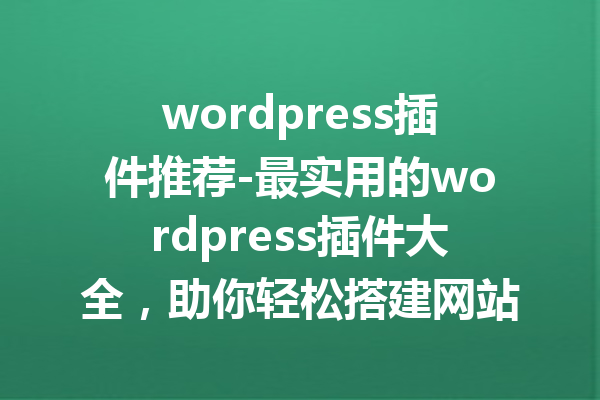 wordpress插件推荐-最实用的wordpress插件大全，助你轻松搭建网站！