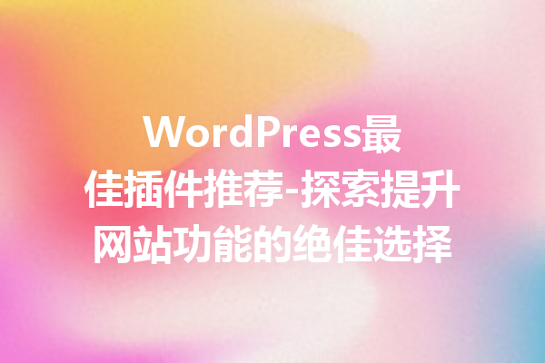 WordPress最佳插件推荐-探索提升网站功能的绝佳选择