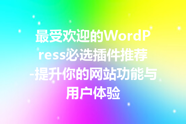 最受欢迎的WordPress必选插件推荐-提升你的网站功能与用户体验