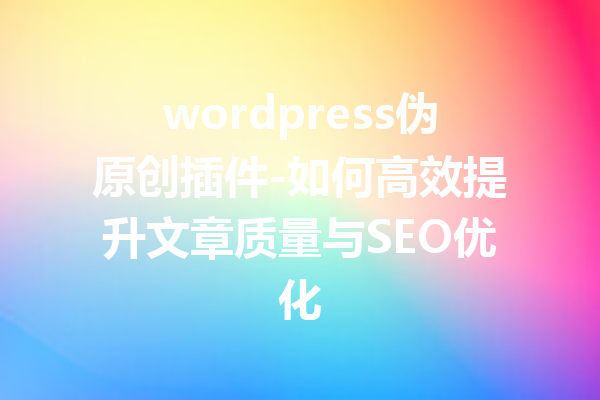 wordpress伪原创插件-如何高效提升文章质量与SEO优化