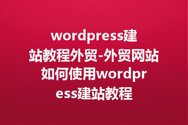 wordpress建站教程外贸-外贸网站如何使用wordpress建站教程