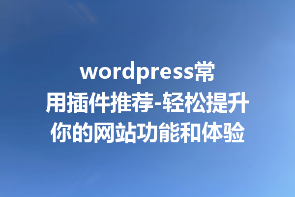 wordpress常用插件推荐-轻松提升你的网站功能和体验