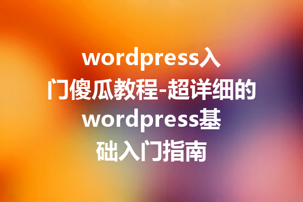 wordpress入门傻瓜教程-超详细的wordpress基础入门指南