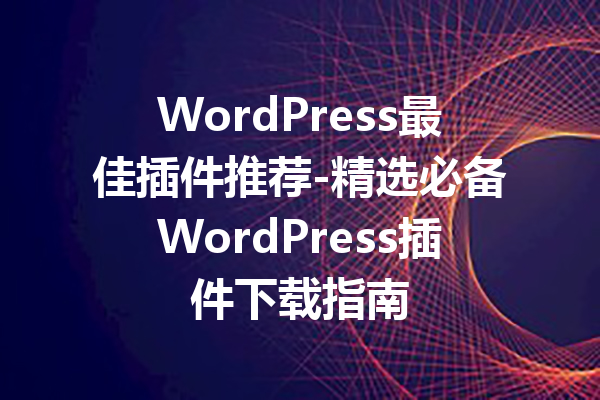 WordPress最佳插件推荐-精选必备WordPress插件下载指南