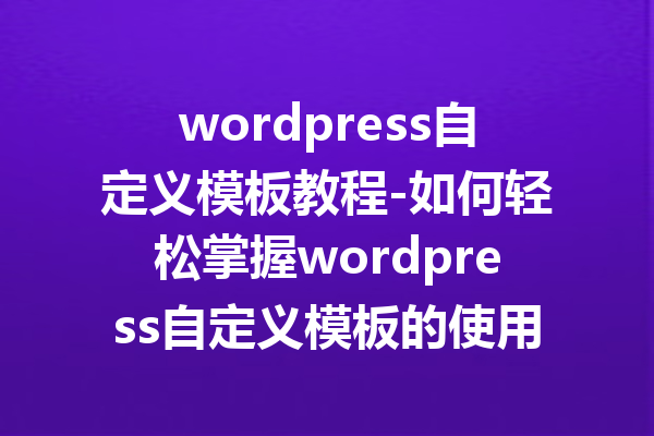 wordpress自定义模板教程-如何轻松掌握wordpress自定义模板的使用技巧