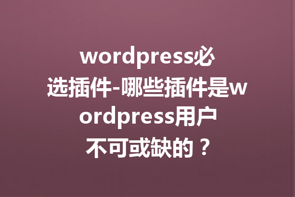 wordpress必选插件-哪些插件是wordpress用户不可或缺的？