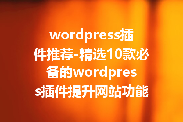 wordpress插件推荐-精选10款必备的wordpress插件提升网站功能