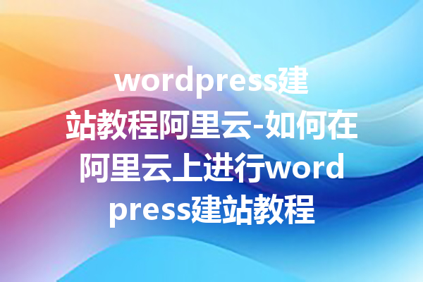 wordpress建站教程阿里云-如何在阿里云上进行wordpress建站教程