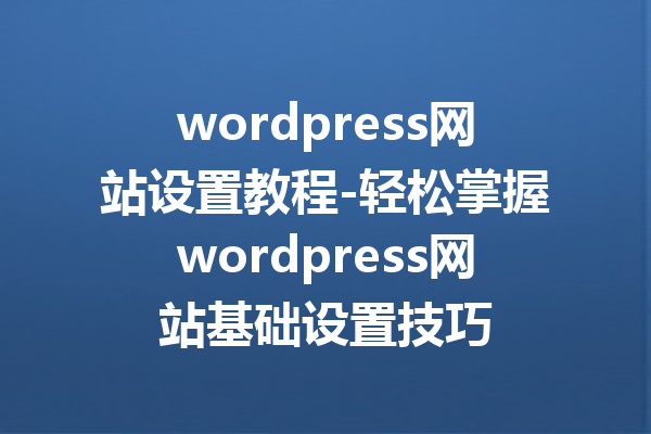 wordpress网站设置教程-轻松掌握wordpress网站基础设置技巧