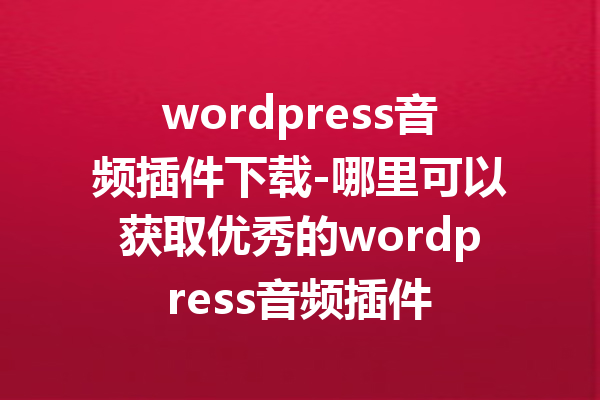 wordpress音频插件下载-哪里可以获取优秀的wordpress音频插件