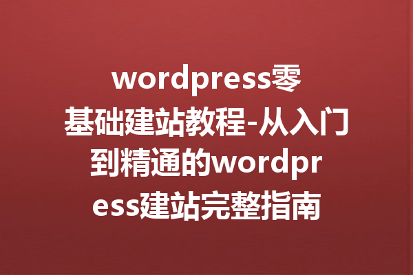 wordpress零基础建站教程-从入门到精通的wordpress建站完整指南