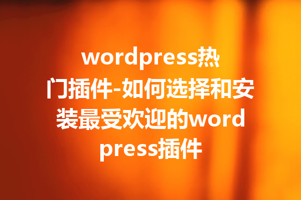wordpress热门插件-如何选择和安装最受欢迎的wordpress插件