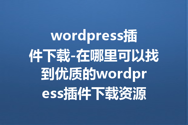 wordpress插件下载-在哪里可以找到优质的wordpress插件下载资源