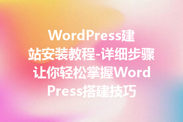 WordPress建站安装教程-详细步骤让你轻松掌握WordPress搭建技巧