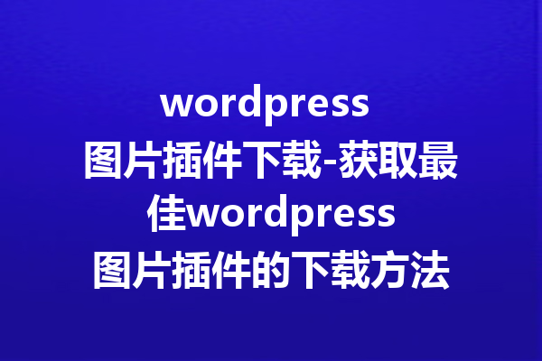 wordpress 图片插件下载-获取最佳wordpress图片插件的下载方法