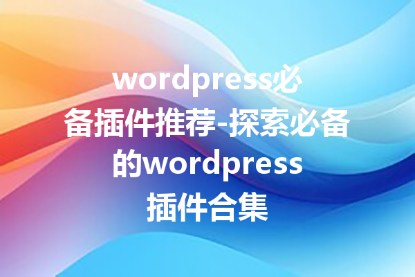 wordpress必备插件推荐-探索必备的wordpress插件合集
