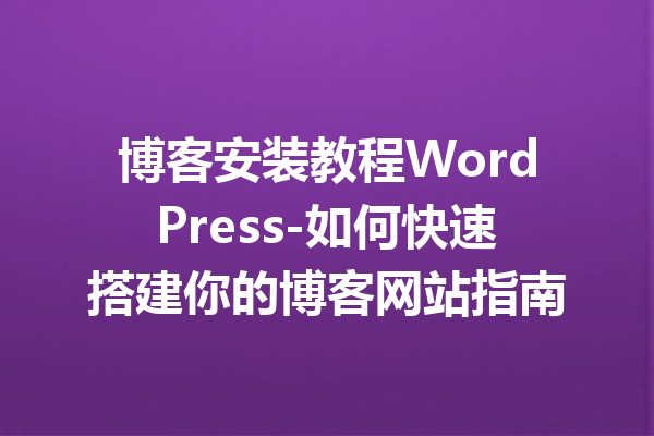 博客安装教程WordPress-如何快速搭建你的博客网站指南