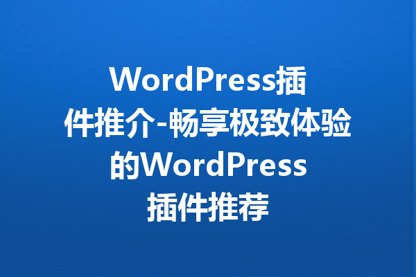 WordPress插件推介-畅享极致体验的WordPress插件推荐