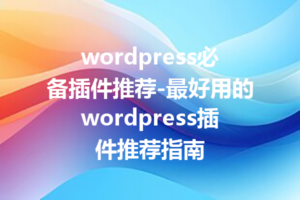 wordpress必备插件推荐-最好用的wordpress插件推荐指南