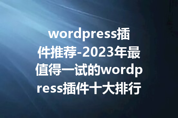 wordpress插件推荐-2023年最值得一试的wordpress插件十大排行榜