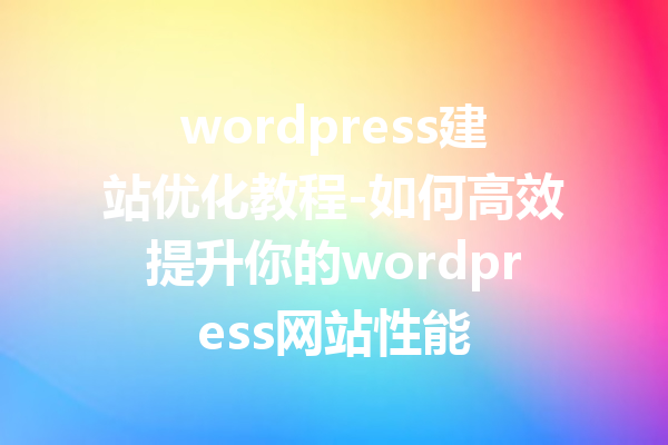 wordpress建站优化教程-如何高效提升你的wordpress网站性能