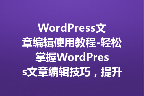 WordPress文章编辑使用教程-轻松掌握WordPress文章编辑技巧，提升写作效率