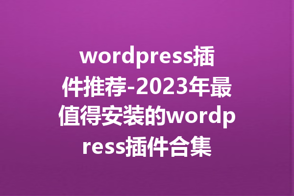 wordpress插件推荐-2023年最值得安装的wordpress插件合集