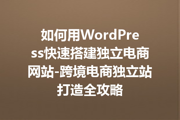 如何用WordPress快速搭建独立电商网站-跨境电商独立站打造全攻略