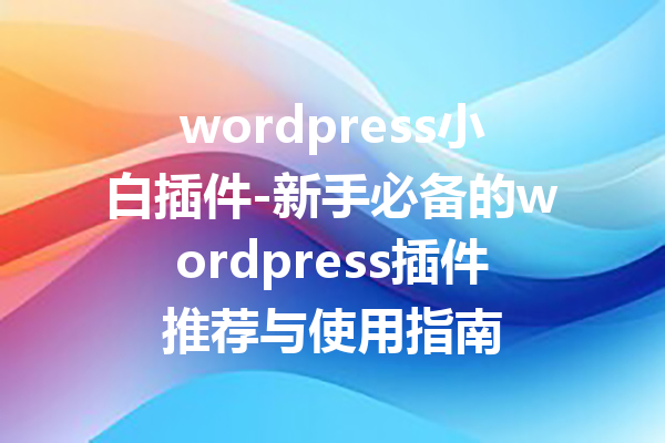 wordpress小白插件-新手必备的wordpress插件推荐与使用指南