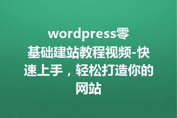 wordpress零基础建站教程视频-快速上手，轻松打造你的网站