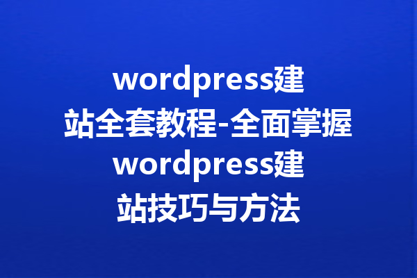 wordpress建站全套教程-全面掌握wordpress建站技巧与方法