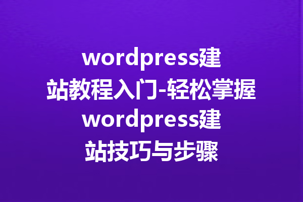 wordpress建站教程入门-轻松掌握wordpress建站技巧与步骤