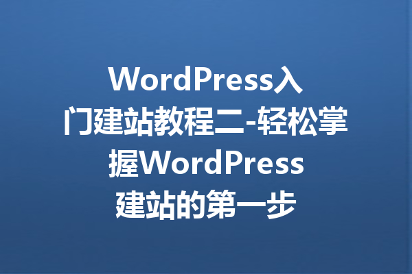 WordPress入门建站教程二-轻松掌握WordPress建站的第一步