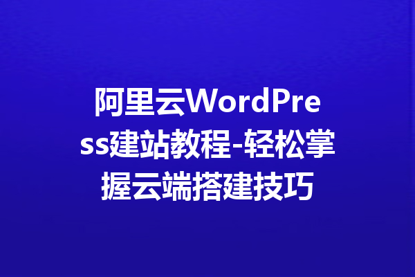 阿里云WordPress建站教程-轻松掌握云端搭建技巧