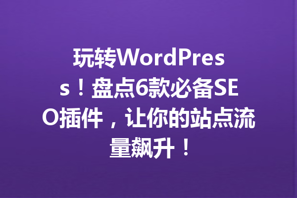 玩转WordPress！盘点6款必备SEO插件，让你的站点流量飙升！