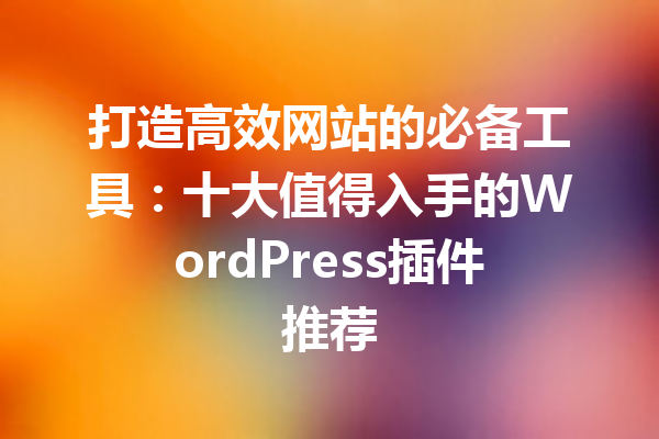 打造高效网站的必备工具：十大值得入手的WordPress插件推荐