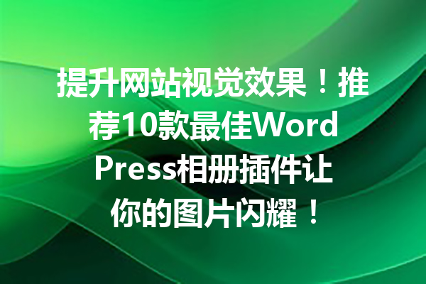 提升网站视觉效果！推荐10款最佳WordPress相册插件让你的图片闪耀！