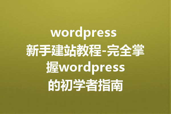 wordpress 新手建站教程-完全掌握wordpress的初学者指南