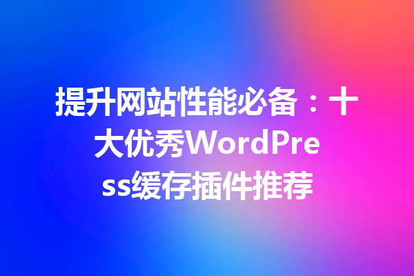 提升网站性能必备：十大优秀WordPress缓存插件推荐