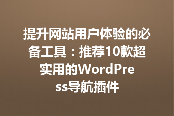 提升网站用户体验的必备工具：推荐10款超实用的WordPress导航插件