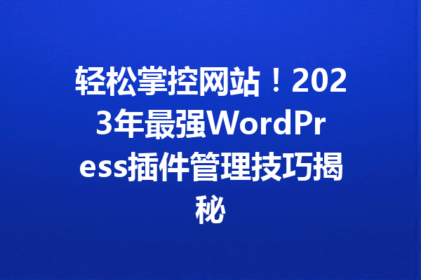 轻松掌控网站！2023年最强WordPress插件管理技巧揭秘