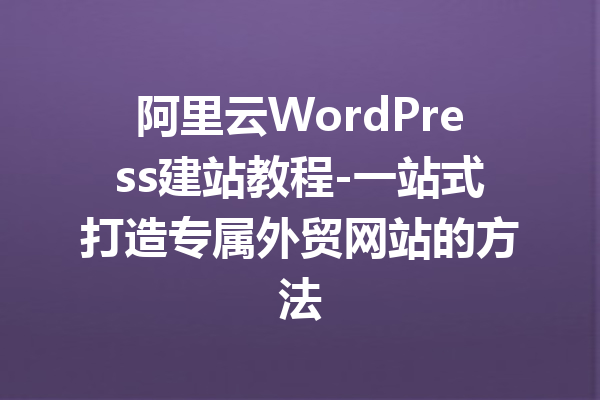 阿里云WordPress建站教程-一站式打造专属外贸网站的方法